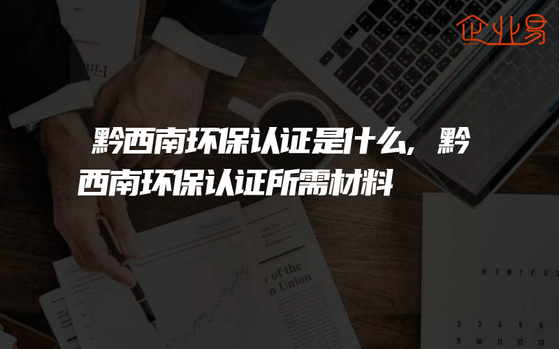 黔西南环保认证是什么,黔西南环保认证所需材料