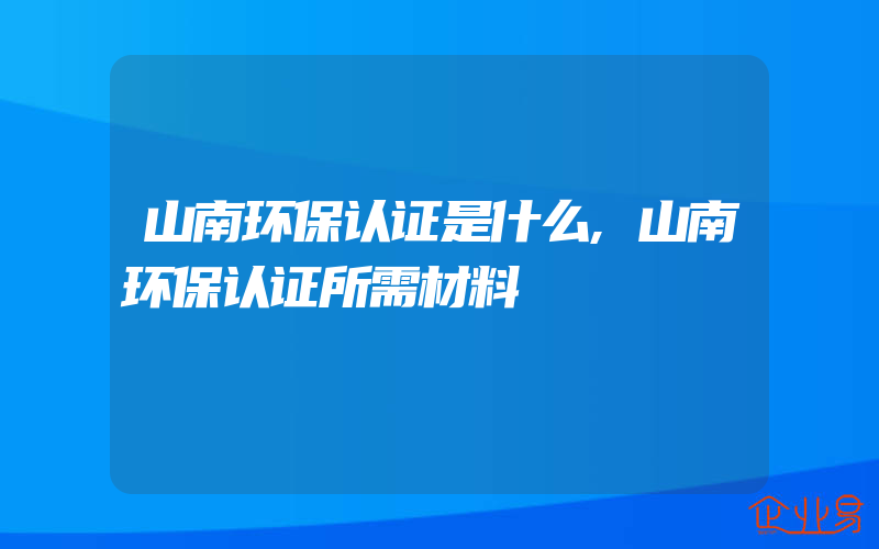 山南环保认证是什么,山南环保认证所需材料