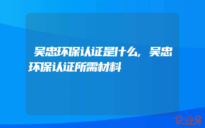 吴忠环保认证是什么,吴忠环保认证所需材料