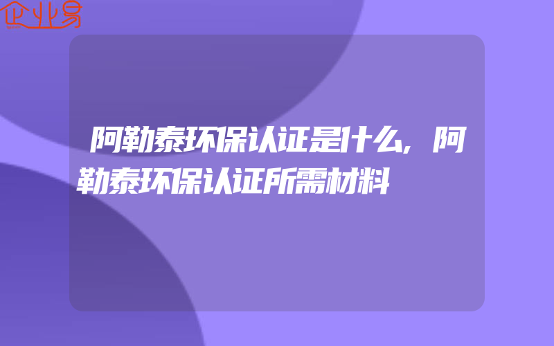 阿勒泰环保认证是什么,阿勒泰环保认证所需材料