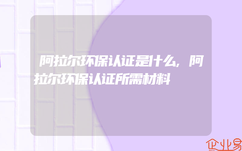 阿拉尔环保认证是什么,阿拉尔环保认证所需材料