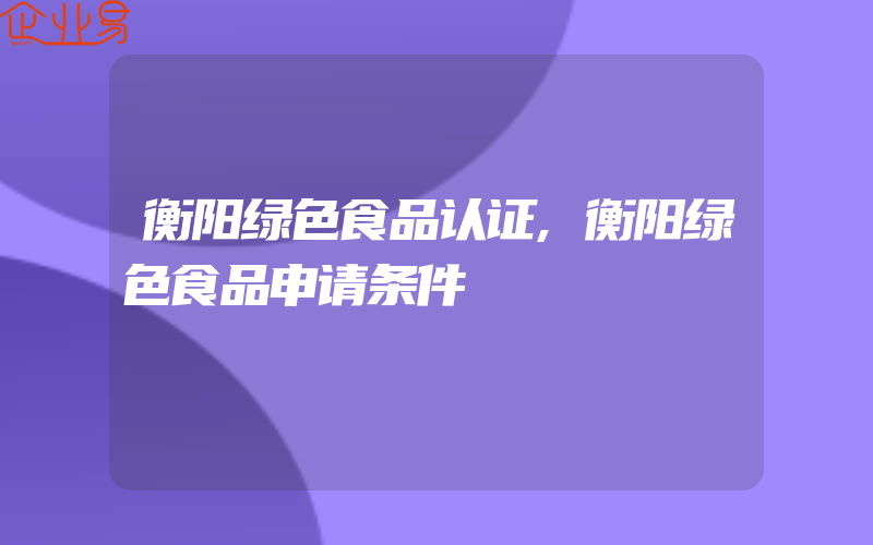 衡阳绿色食品认证,衡阳绿色食品申请条件