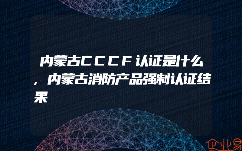 内蒙古CCCF认证是什么,内蒙古消防产品强制认证结果