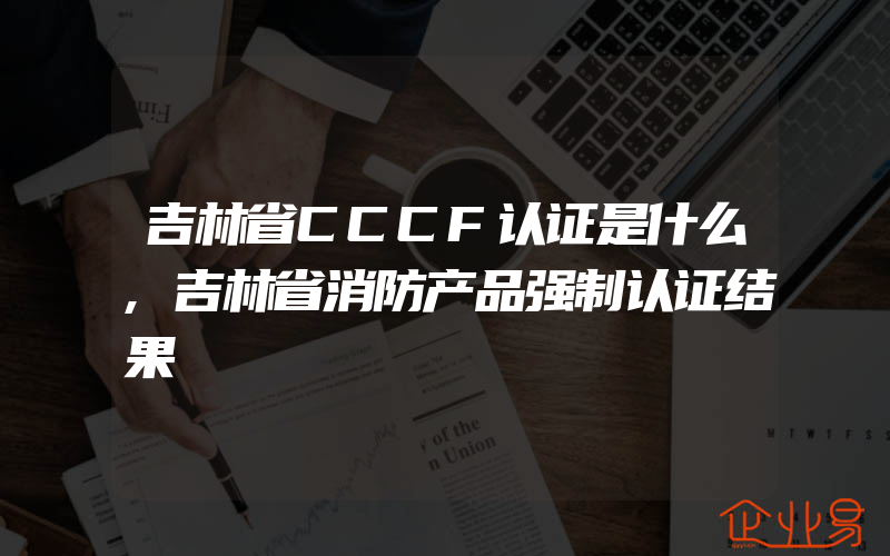 吉林省CCCF认证是什么,吉林省消防产品强制认证结果