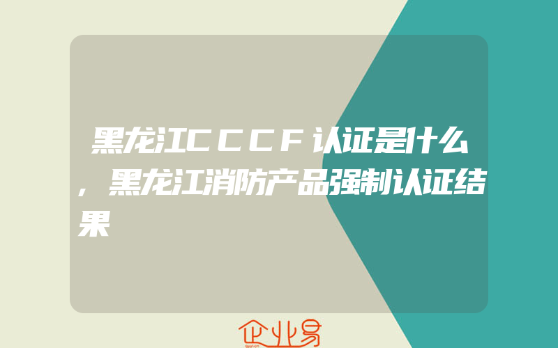 黑龙江CCCF认证是什么,黑龙江消防产品强制认证结果