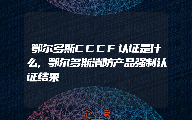 鄂尔多斯CCCF认证是什么,鄂尔多斯消防产品强制认证结果