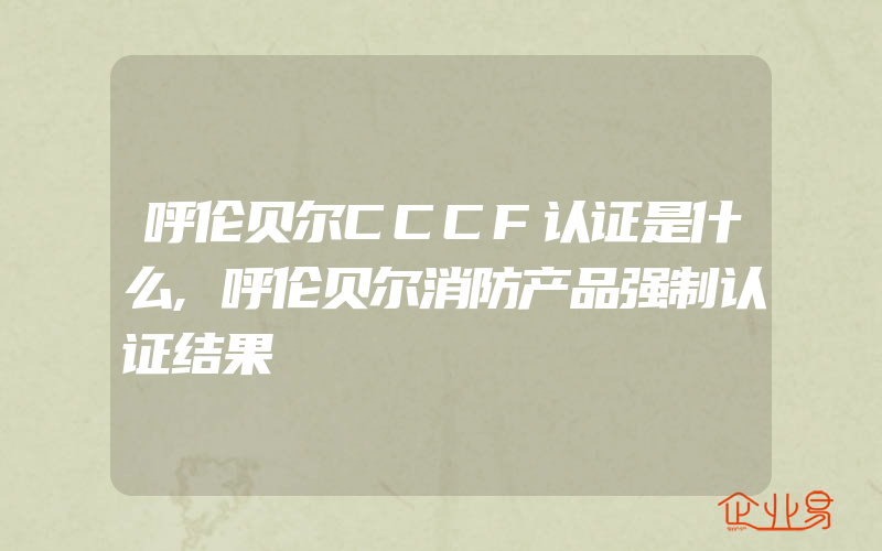 呼伦贝尔CCCF认证是什么,呼伦贝尔消防产品强制认证结果