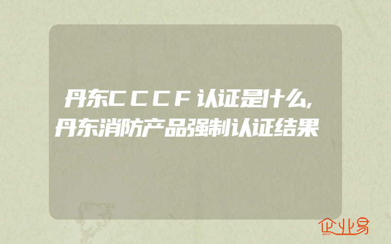 丹东CCCF认证是什么,丹东消防产品强制认证结果