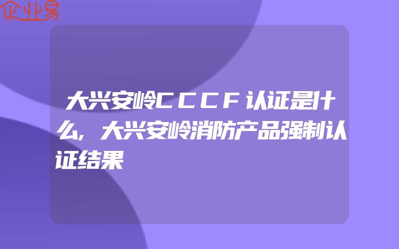 大兴安岭CCCF认证是什么,大兴安岭消防产品强制认证结果