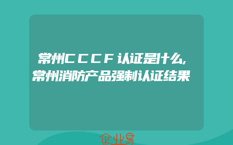 常州CCCF认证是什么,常州消防产品强制认证结果