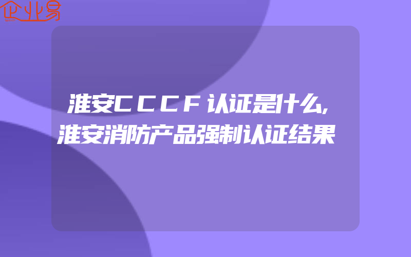 淮安CCCF认证是什么,淮安消防产品强制认证结果