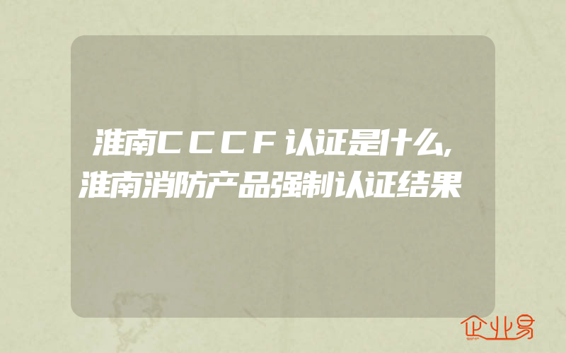 淮南CCCF认证是什么,淮南消防产品强制认证结果