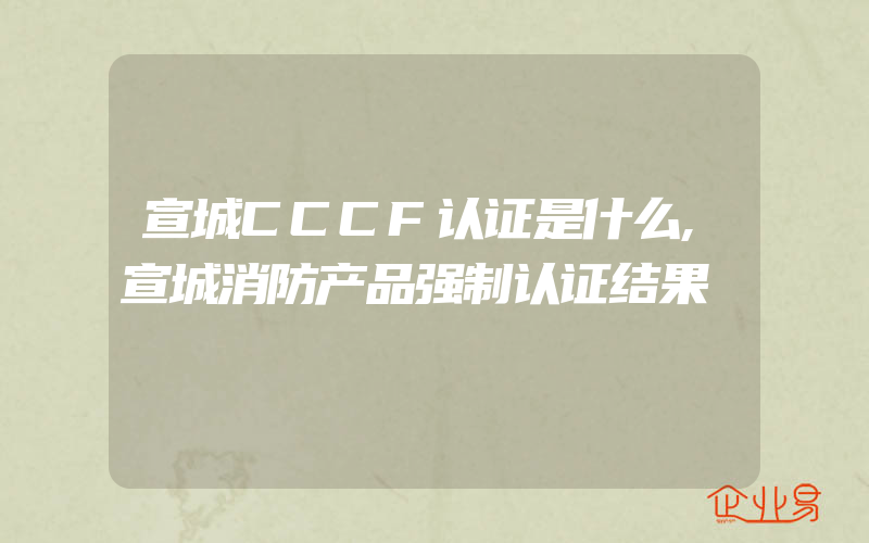 宣城CCCF认证是什么,宣城消防产品强制认证结果