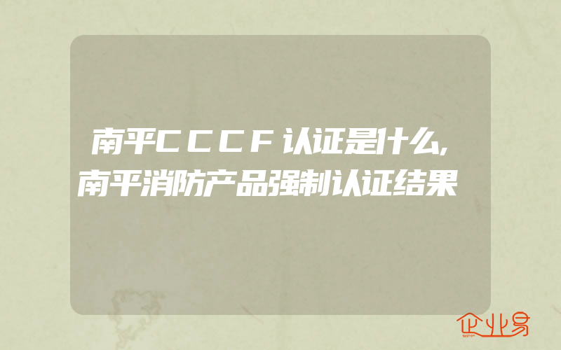 南平CCCF认证是什么,南平消防产品强制认证结果