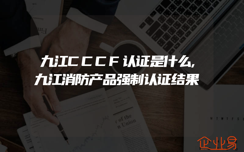 九江CCCF认证是什么,九江消防产品强制认证结果