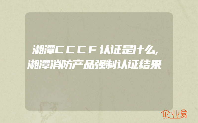 湘潭CCCF认证是什么,湘潭消防产品强制认证结果