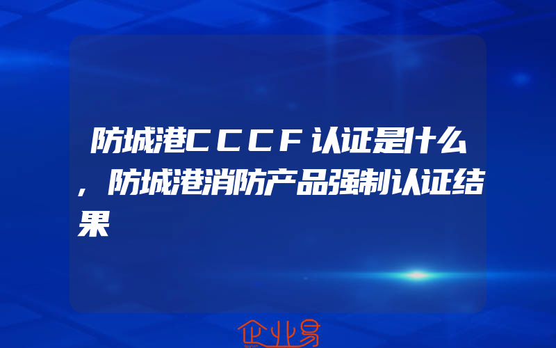 防城港CCCF认证是什么,防城港消防产品强制认证结果