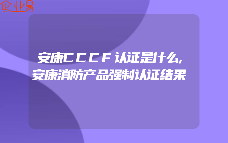 安康CCCF认证是什么,安康消防产品强制认证结果