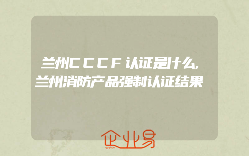 兰州CCCF认证是什么,兰州消防产品强制认证结果