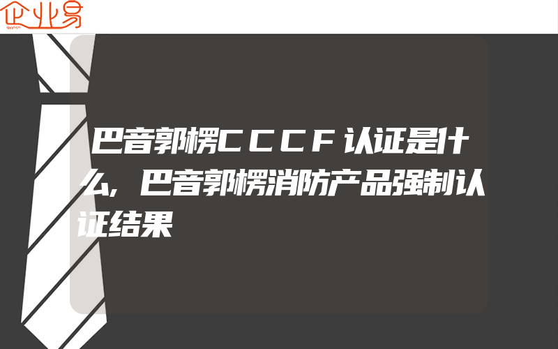 巴音郭楞CCCF认证是什么,巴音郭楞消防产品强制认证结果