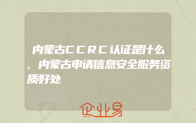 内蒙古CCRC认证是什么,内蒙古申请信息安全服务资质好处