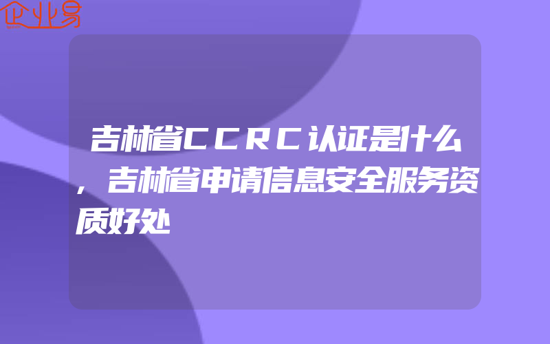 吉林省CCRC认证是什么,吉林省申请信息安全服务资质好处