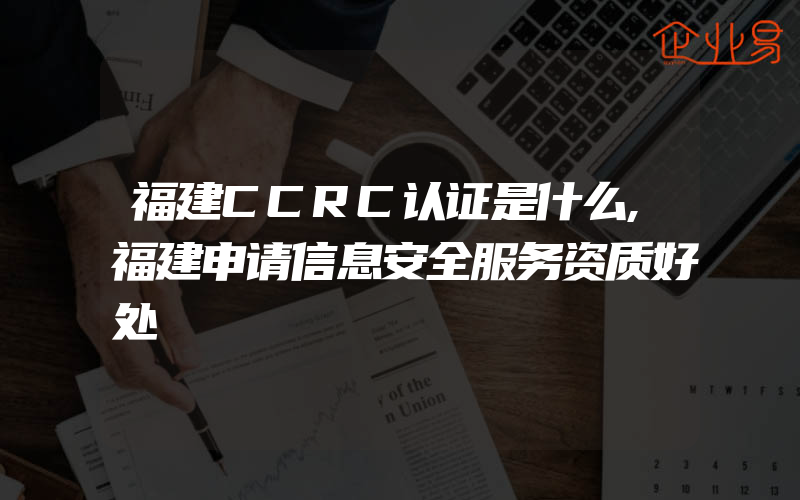 福建CCRC认证是什么,福建申请信息安全服务资质好处