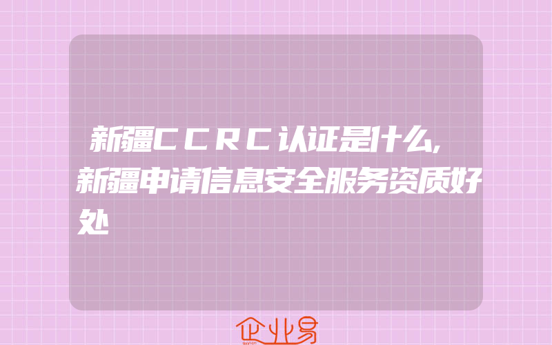 新疆CCRC认证是什么,新疆申请信息安全服务资质好处