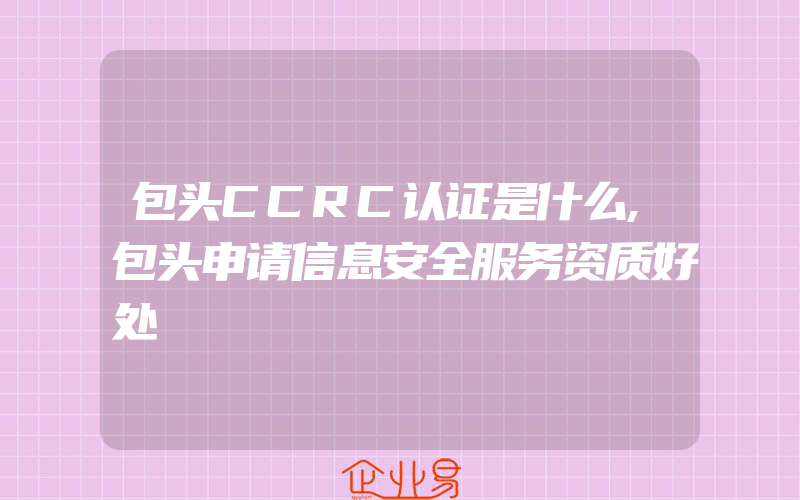 包头CCRC认证是什么,包头申请信息安全服务资质好处