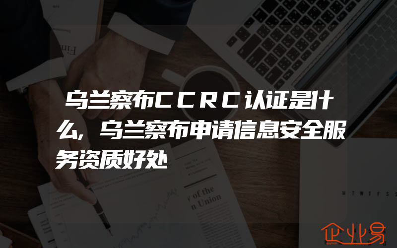 乌兰察布CCRC认证是什么,乌兰察布申请信息安全服务资质好处