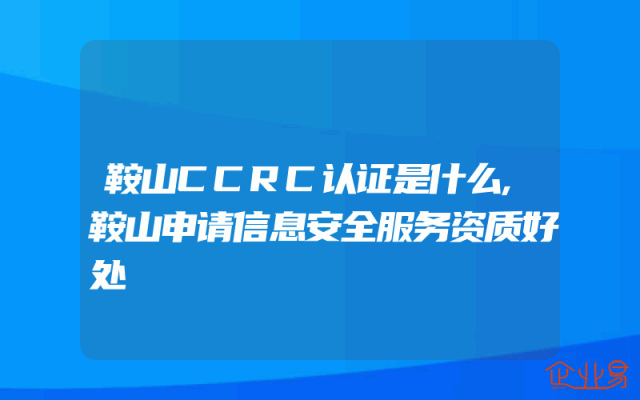 鞍山CCRC认证是什么,鞍山申请信息安全服务资质好处