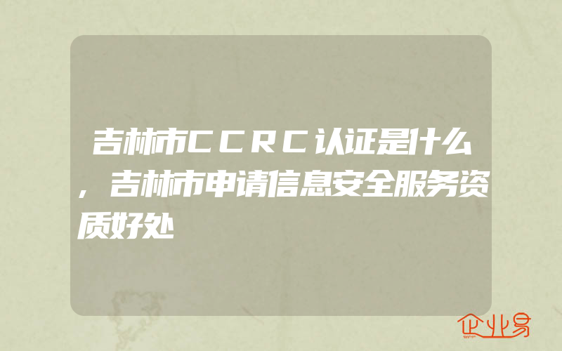 吉林市CCRC认证是什么,吉林市申请信息安全服务资质好处