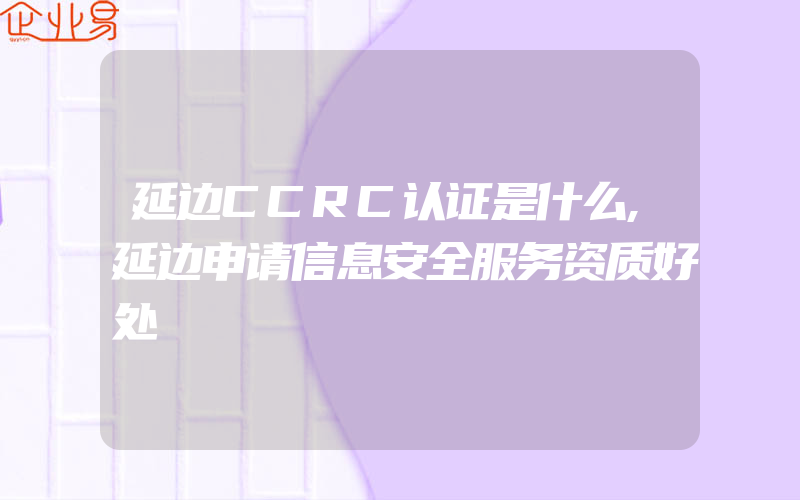 延边CCRC认证是什么,延边申请信息安全服务资质好处