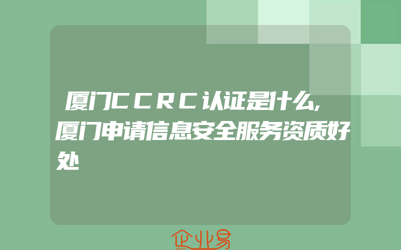 厦门CCRC认证是什么,厦门申请信息安全服务资质好处