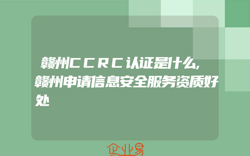 赣州CCRC认证是什么,赣州申请信息安全服务资质好处