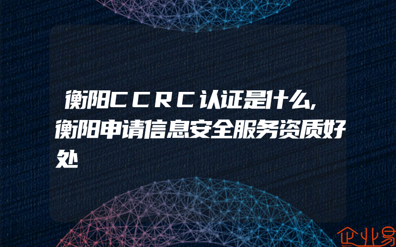 衡阳CCRC认证是什么,衡阳申请信息安全服务资质好处