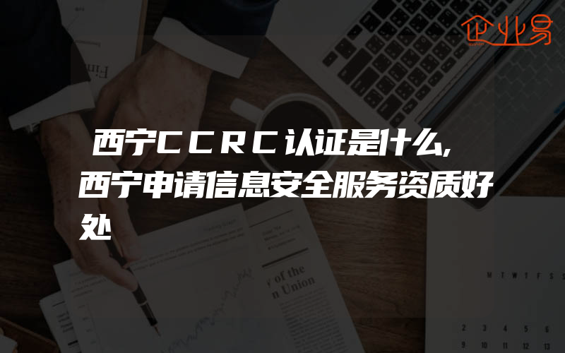 西宁CCRC认证是什么,西宁申请信息安全服务资质好处