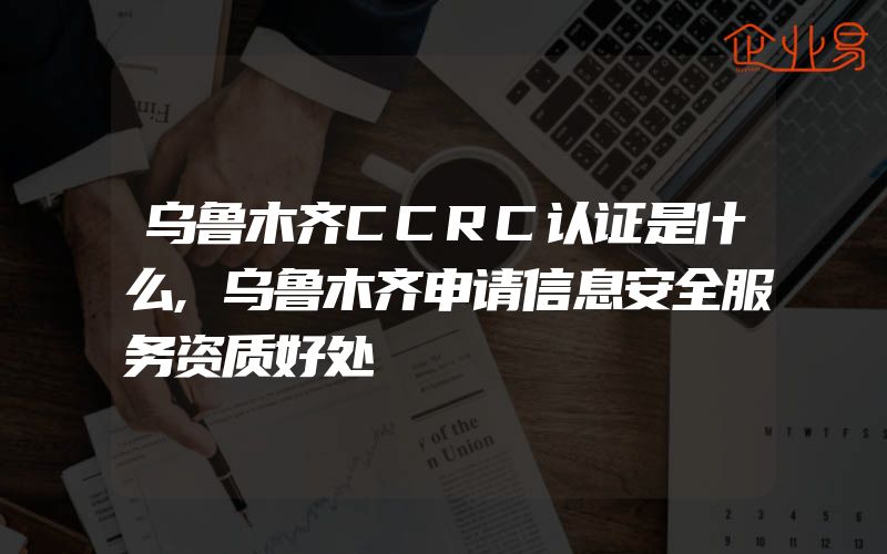 乌鲁木齐CCRC认证是什么,乌鲁木齐申请信息安全服务资质好处