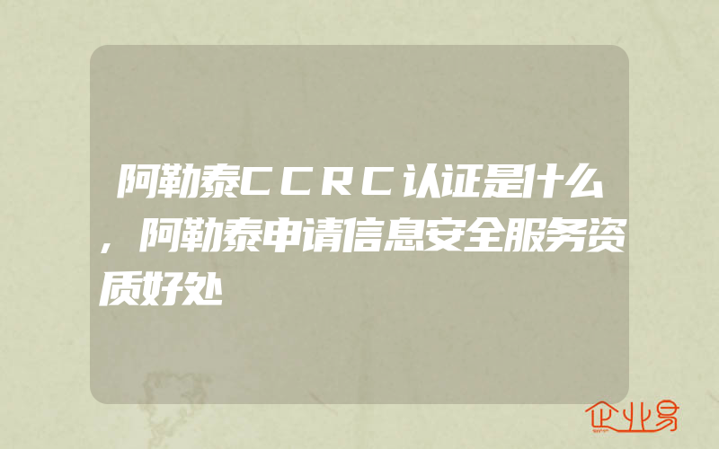 阿勒泰CCRC认证是什么,阿勒泰申请信息安全服务资质好处