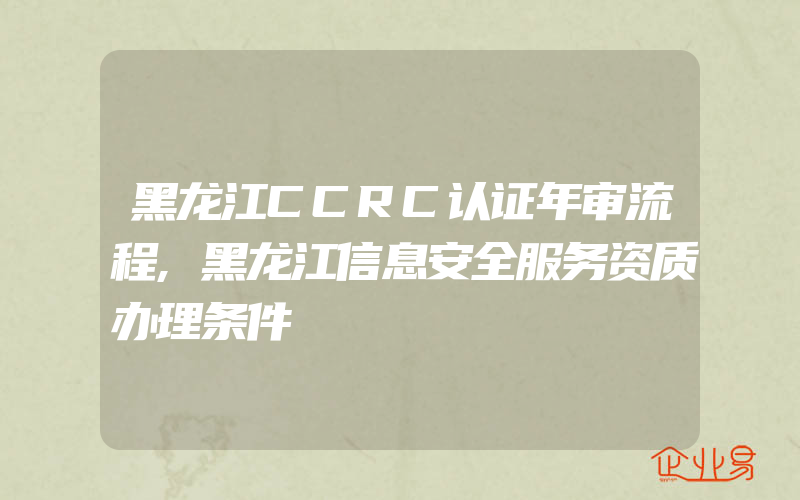 黑龙江CCRC认证年审流程,黑龙江信息安全服务资质办理条件