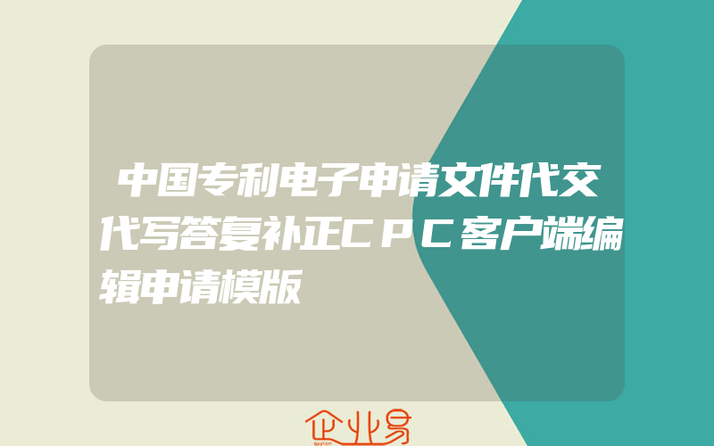 中国专利电子申请文件代交代写答复补正CPC客户端编辑申请模版