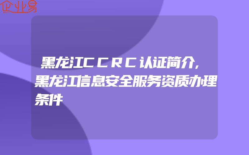 黑龙江CCRC认证简介,黑龙江信息安全服务资质办理条件