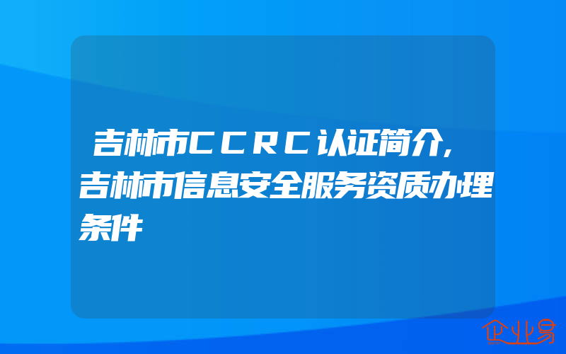 吉林市CCRC认证简介,吉林市信息安全服务资质办理条件