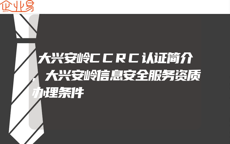 大兴安岭CCRC认证简介,大兴安岭信息安全服务资质办理条件