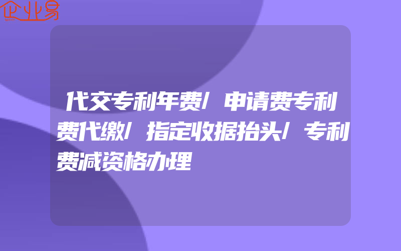 代交专利年费/申请费专利费代缴/指定收据抬头/专利费减资格办理