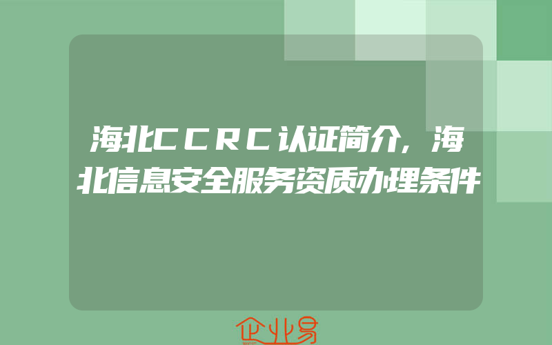 海北CCRC认证简介,海北信息安全服务资质办理条件