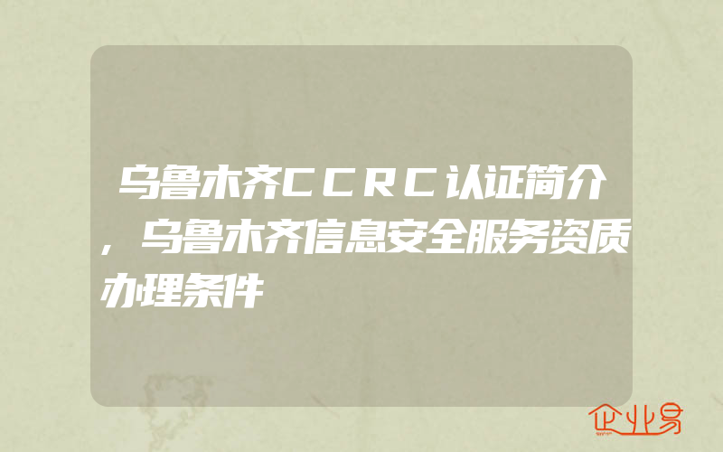 乌鲁木齐CCRC认证简介,乌鲁木齐信息安全服务资质办理条件