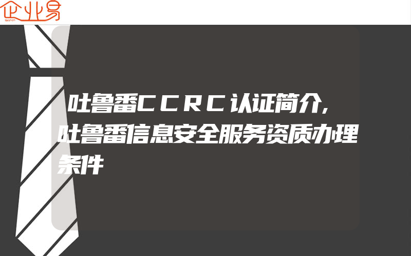 吐鲁番CCRC认证简介,吐鲁番信息安全服务资质办理条件