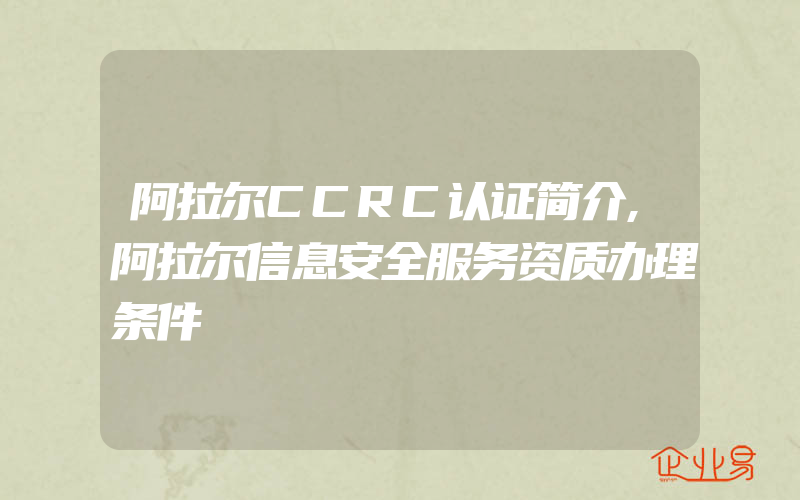 阿拉尔CCRC认证简介,阿拉尔信息安全服务资质办理条件