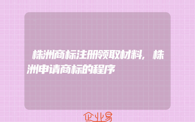 株洲商标注册领取材料,株洲申请商标的程序